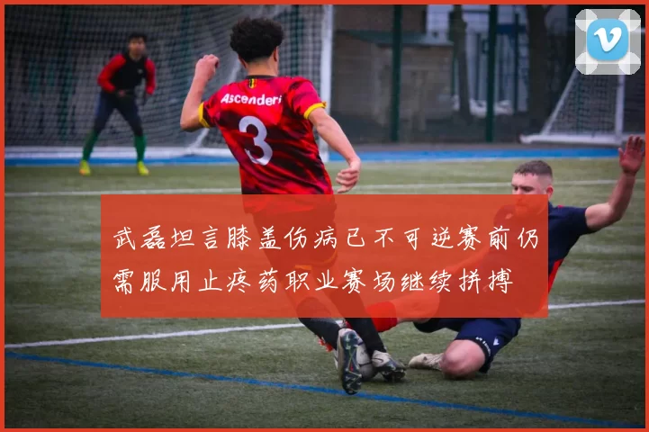 武磊坦言膝盖伤病已不可逆赛前仍需服用止疼药职业赛场继续拼搏